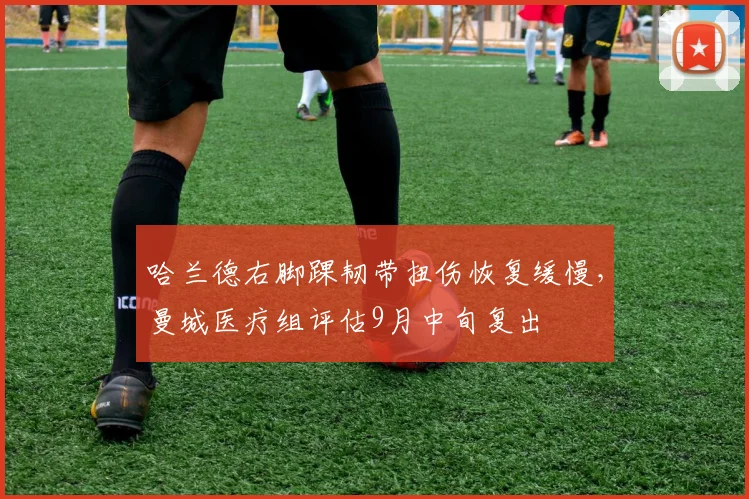 哈兰德右脚踝韧带扭伤恢复缓慢，曼城医疗组评估9月中旬复出