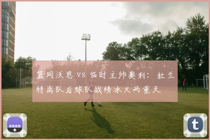 篮网沃恩 vs 临时主帅奥利：杜兰特离队后球队战绩冰火两重天