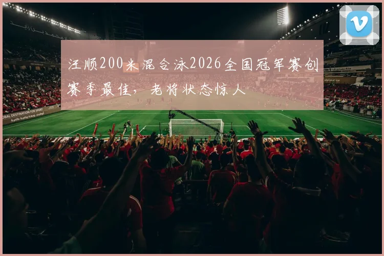 汪顺200米混合泳2026全国冠军赛创赛季最佳，老将状态惊人