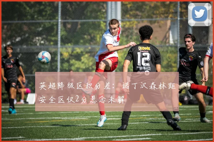 英超降级区积分差：诺丁汉森林距安全区仅2分悬念未解