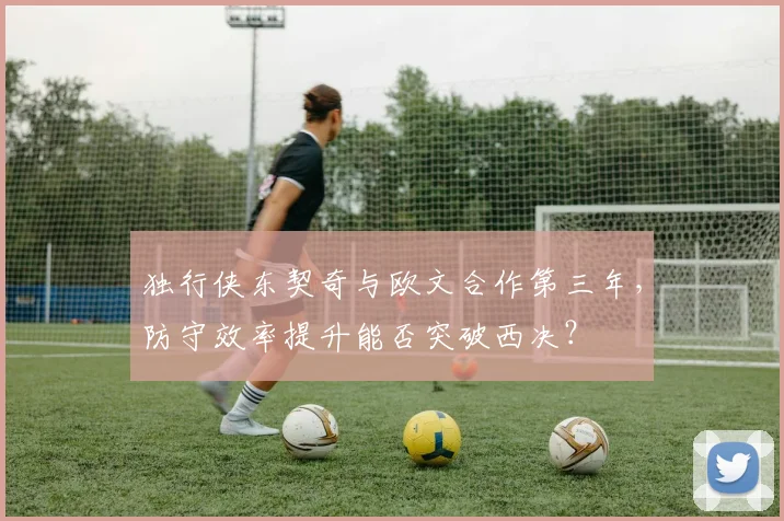 独行侠东契奇与欧文合作第三年，防守效率提升能否突破西决？
