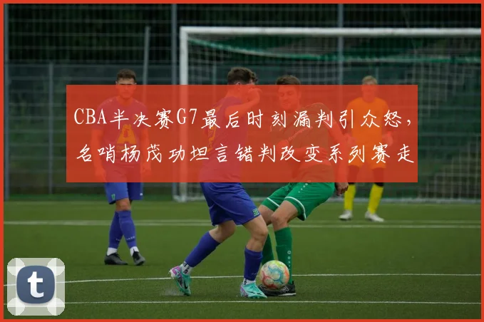 CBA半决赛G7最后时刻漏判引众怒，名哨杨茂功坦言错判改变系列赛走势